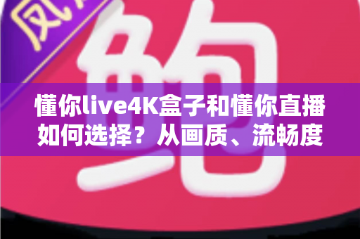 懂你live4K盒子和懂你直播如何选择？从画质、流畅度到性价比的全方位选购指南