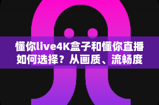 懂你live4K盒子和懂你直播如何选择？从画质、流畅度到性价比的全方位选购指南