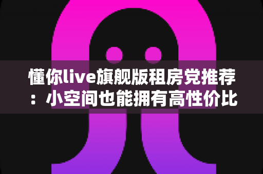 懂你live旗舰版租房党推荐：小空间也能拥有高性价比的智能影音娱乐体验