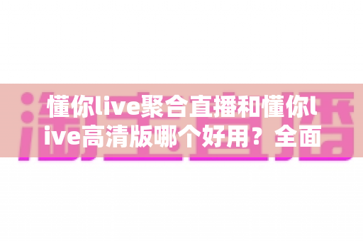 懂你live聚合直播和懂你live高清版哪个好用？全面对比评测帮你选对版本