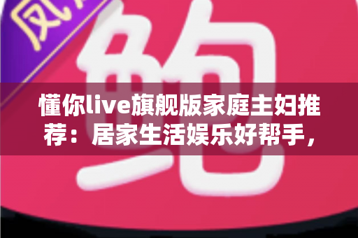 懂你live旗舰版家庭主妇推荐：居家生活娱乐好帮手，功能亮点与真实口碑全解析