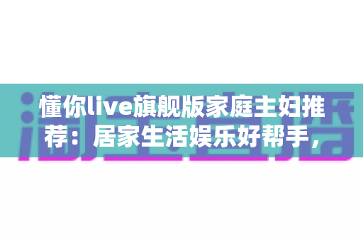 懂你live旗舰版家庭主妇推荐：居家生活娱乐好帮手，功能亮点与真实口碑全解析