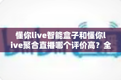 懂你live智能盒子和懂你live聚合直播哪个评价高?全面对比与选购深度指南 懂你live智能盒子和懂你live聚合直播哪个评价高?全面对比与选购深度指南