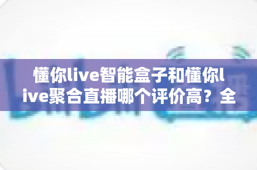 懂你live智能盒子和懂你live聚合直播哪个评价高？全面对比与选购深度指南