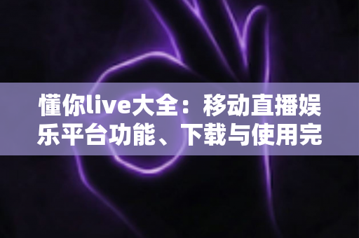 懂你live大全:移动直播娱乐平台功能、下载与使用完全指南 懂你live大全:移动直播娱乐平台功能、下载与使用完全指南