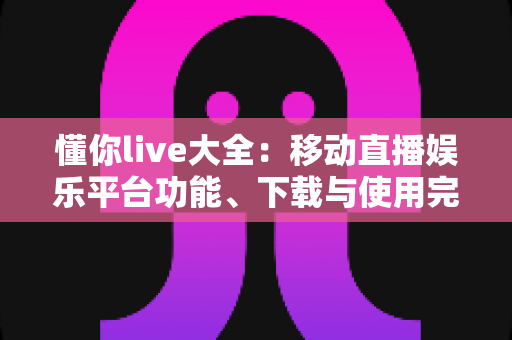 懂你live大全:移动直播娱乐平台功能、下载与使用完全指南 懂你live大全:移动直播娱乐平台功能、下载与使用完全指南