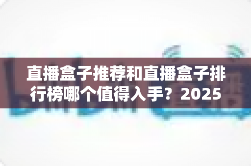 直播盒子推荐和直播盒子排行榜哪个值得入手？2025最新选购全攻略与避坑指南