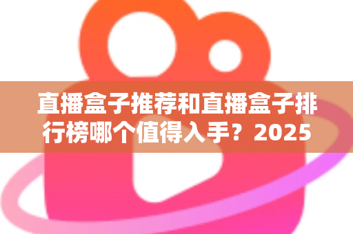 直播盒子推荐和直播盒子排行榜哪个值得入手？2025最新选购全攻略与避坑指南
