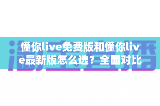 懂你live免费版和懂你live最新版怎么选？全面对比分析与选购指南帮你轻松决定