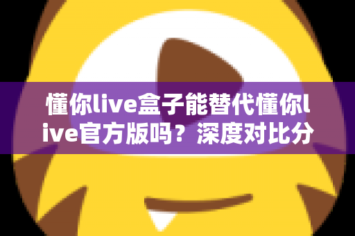懂你live盒子能替代懂你live官方版吗?深度对比分析与选择指南全解析 懂你live盒子能替代懂你live官方版吗?深度对比分析与选择指南全解析