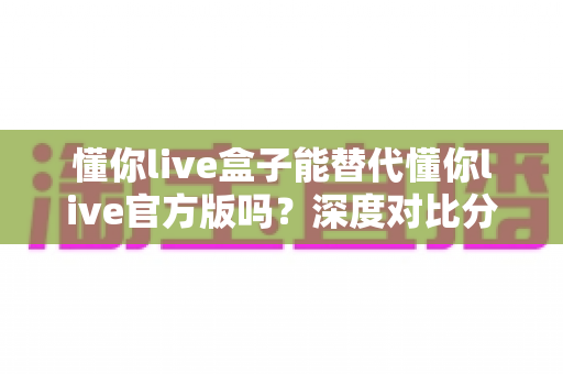懂你live盒子能替代懂你live官方版吗?深度对比分析与选择指南全解析 懂你live盒子能替代懂你live官方版吗?深度对比分析与选择指南全解析