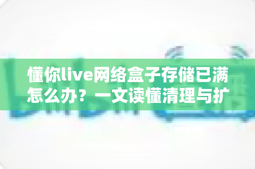 懂你live网络盒子存储已满怎么办？一文读懂清理与扩容全攻略
