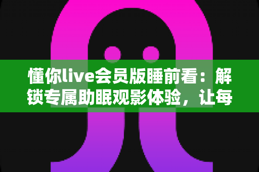 懂你live会员版睡前看：解锁专属助眠观影体验，让每个夜晚都温柔以待