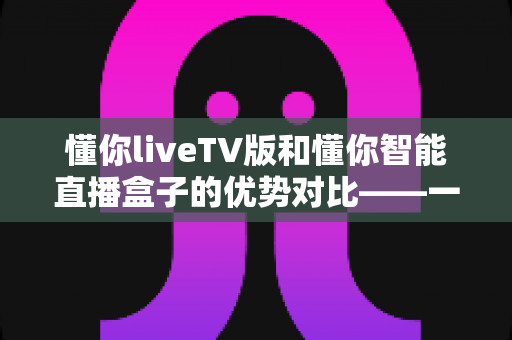 懂你liveTV版和懂你智能直播盒子的优势对比——一文看懂两大观影方案,选对不选贵! 懂你liveTV版和懂你智能直播盒子的优势对比——一文看懂两大观影方案,选对不选贵!