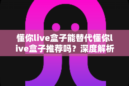 懂你live盒子能替代懂你live盒子推荐吗？深度解析替代价值、选购要点与避坑指南