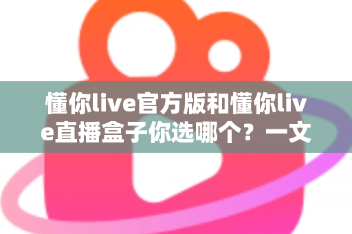 懂你live官方版和懂你live直播盒子你选哪个?一文看懂两大版本差异,帮你找到最适合的选择 懂你live官方版和懂你live直播盒子你选哪个?一文看懂两大版本差异,帮你找到最适合的选择