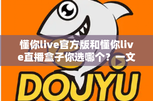 懂你live官方版和懂你live直播盒子你选哪个？一文看懂两大版本差异，帮你找到最适合的选择
