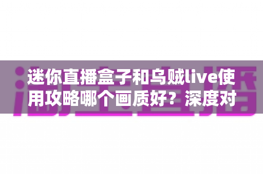 迷你直播盒子和乌贼live使用攻略哪个画质好?深度对比解析助你选出高清观影利器 迷你直播盒子和乌贼live使用攻略哪个画质好?深度对比解析助你选出高清观影利器
