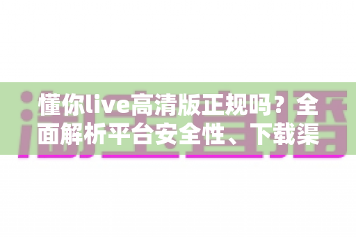 懂你live高清版正规吗？全面解析平台安全性、下载渠道与使用避坑指南