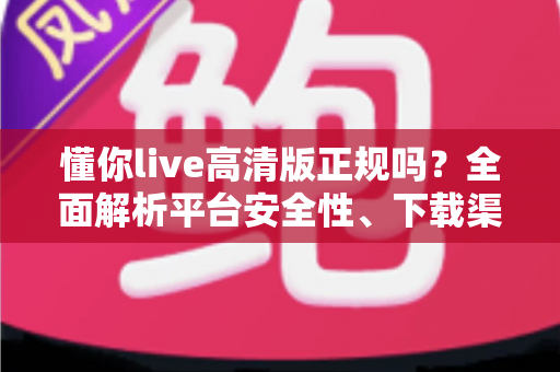 懂你live高清版正规吗？全面解析平台安全性、下载渠道与使用避坑指南