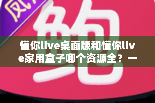 懂你live桌面版和懂你live家用盒子哪个资源全？一篇讲透资源对比与选购建议