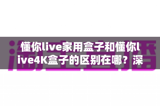 懂你live家用盒子和懂你live4K盒子的区别在哪?深度对比帮你选对不踩坑 懂你live家用盒子和懂你live4K盒子的区别在哪?深度对比帮你选对不踩坑