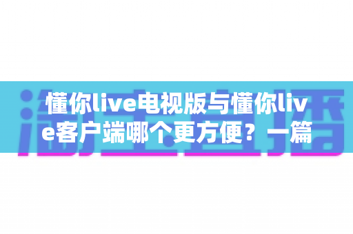 懂你live电视版与懂你live客户端哪个更方便?一篇看懂两大版本差异的完整指南 懂你live电视版与懂你live客户端哪个更方便?一篇看懂两大版本差异的完整指南