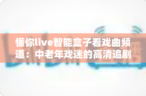 懂你live智能盒子看戏曲频道：中老年戏迷的高清追剧新选择，安装设置全攻略一步到位