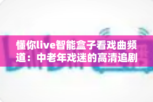懂你live智能盒子看戏曲频道：中老年戏迷的高清追剧新选择，安装设置全攻略一步到位