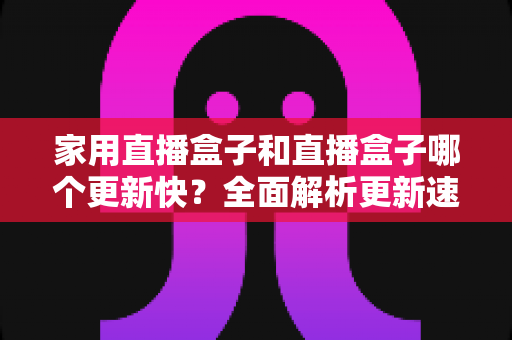 家用直播盒子和直播盒子哪个更新快?全面解析更新速度差异与选购指南 家用直播盒子和直播盒子哪个更新快?全面解析更新速度差异与选购指南