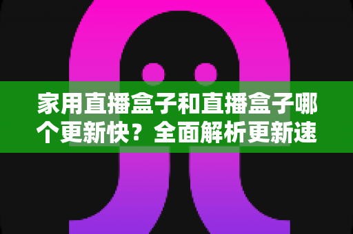 家用直播盒子和直播盒子哪个更新快?全面解析更新速度差异与选购指南 家用直播盒子和直播盒子哪个更新快?全面解析更新速度差异与选购指南