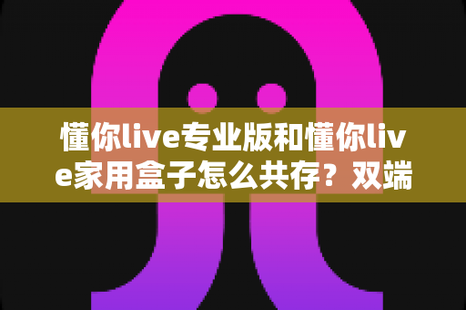 懂你live专业版和懂你live家用盒子怎么共存？双端协同直播一站式实用指南