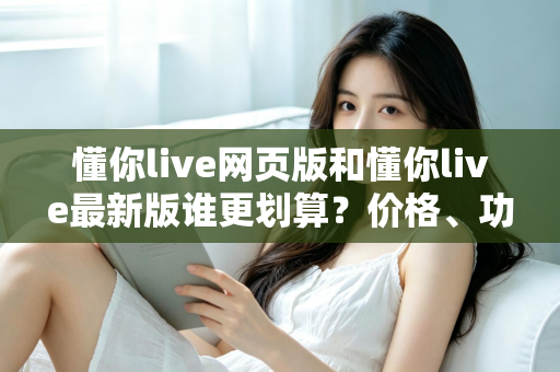 懂你live网页版和懂你live最新版谁更划算？价格、功能与体验全方位对比指南