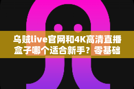 乌贼live官网和4K高清直播盒子哪个适合新手？零基础入门设备选择全攻略与避坑指南