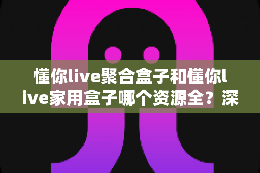 懂你live聚合盒子和懂你live家用盒子哪个资源全？深度对比帮你选对不踩坑