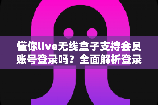 懂你live无线盒子支持会员账号登录吗？全面解析登录功能与实用指南