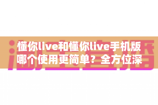 懂你live和懂你live手机版哪个使用更简单?全方位深度对比助你轻松选出最佳版本 懂你live和懂你live手机版哪个使用更简单?全方位深度对比助你轻松选出最佳版本