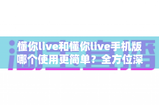 懂你live和懂你live手机版哪个使用更简单？全方位深度对比助你轻松选出最佳版本