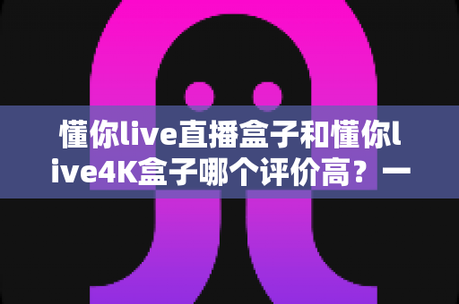 懂你live直播盒子和懂你live4K盒子哪个评价高？一篇看懂两款盒子真实口碑的选购指南