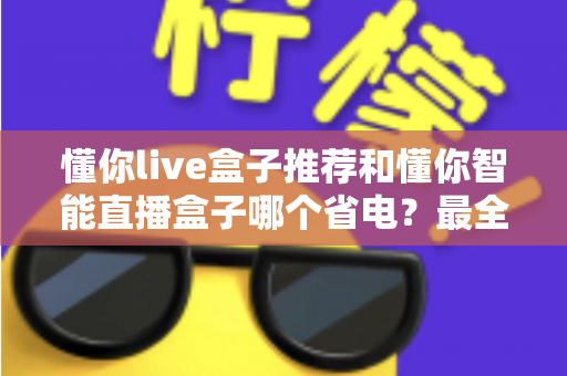 懂你live盒子推荐和懂你智能直播盒子哪个省电？最全省电对比测评与选购指南