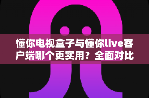 懂你电视盒子与懂你live客户端哪个更实用？全面对比解析助你做出明智选择