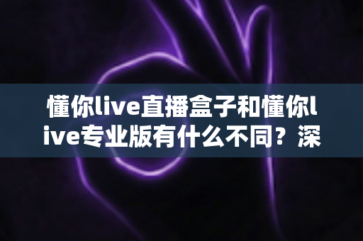 懂你live直播盒子和懂你live专业版有什么不同？深度对比解析助你选对直播利器