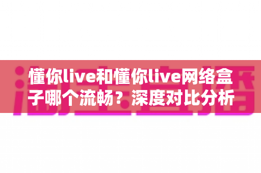 懂你live和懂你live网络盒子哪个流畅？深度对比分析帮你找到最佳观影体验方案