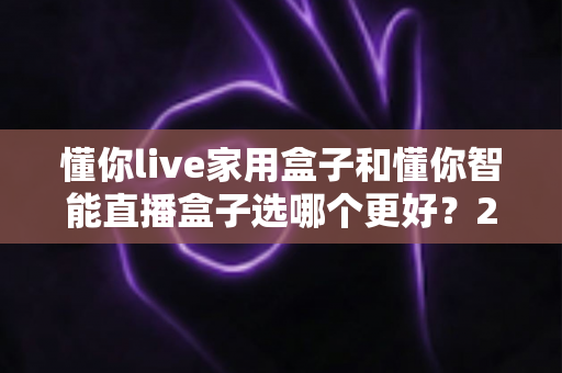 懂你live家用盒子和懂你智能直播盒子选哪个更好?2025年最新选购指南与深度对比测评 懂你live家用盒子和懂你智能直播盒子选哪个更好?2025年最新选购指南与深度对比测评