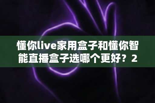 懂你live家用盒子和懂你智能直播盒子选哪个更好?2025年最新选购指南与深度对比测评 懂你live家用盒子和懂你智能直播盒子选哪个更好?2025年最新选购指南与深度对比测评