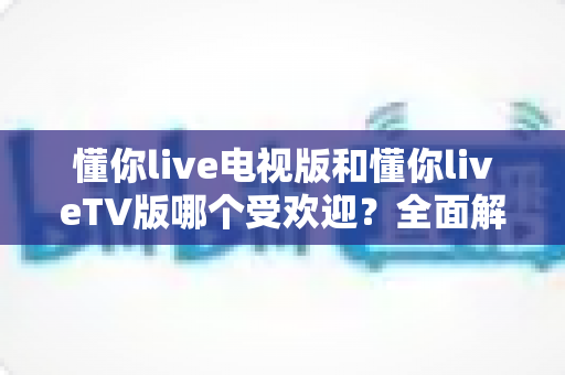 懂你live电视版和懂你liveTV版哪个受欢迎？全面解析两大版本的真实口碑与选择攻略