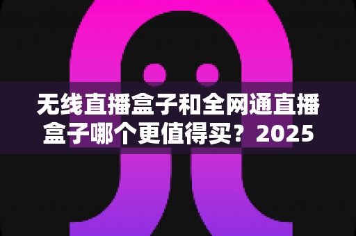 无线直播盒子和全网通直播盒子哪个更值得买?2025年主播选购避坑指南与深度对比测评 无线直播盒子和全网通直播盒子哪个更值得买?2025年主播选购避坑指南与深度对比测评