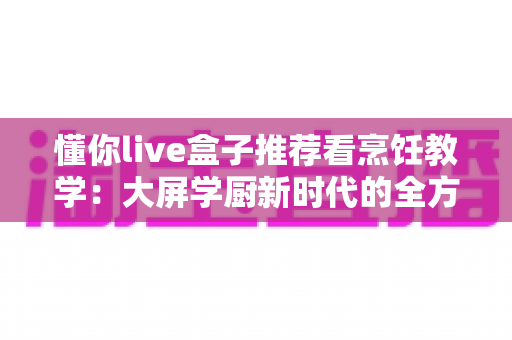 懂你live盒子推荐看烹饪教学：大屏学厨新时代的全方位实用指南