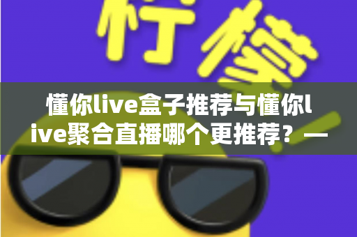 懂你live盒子推荐与懂你live聚合直播哪个更推荐？——2025深度对比评测，帮你一次选对不踩坑