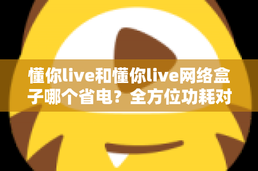 懂你live和懂你live网络盒子哪个省电?全方位功耗对比与省电技巧大公开 懂你live和懂你live网络盒子哪个省电?全方位功耗对比与省电技巧大公开